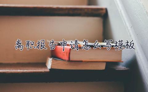 離職報告申請怎么寫模板  離職報告申請怎么寫